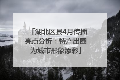 湖北区县4月传播亮点分析：特产出圈为城市形象添彩