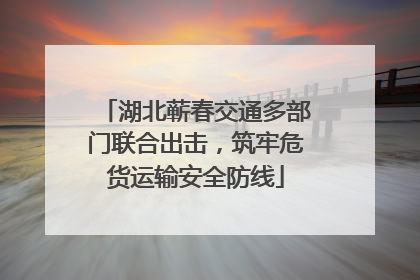 湖北蕲春交通多部门联合出击，筑牢危货运输安全防线
