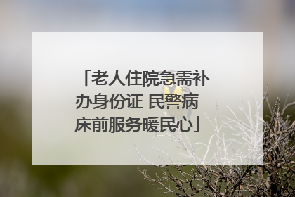 老人住院急需补办身份证 民警病床前服务暖民心