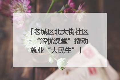 老城区北大街社区：“解忧课堂”撬动就业“大民生”