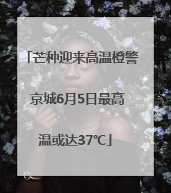 芒种迎来高温橙警 京城6月5日最高温或达37℃
