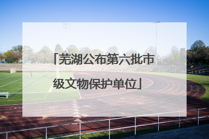 芜湖公布第六批市级文物保护单位