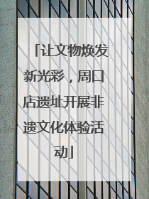 让文物焕发新光彩，周口店遗址开展非遗文化体验活动