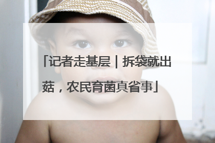记者走基层｜拆袋就出菇，农民育菌真省事