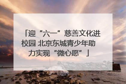 迎“六一”慈善文化进校园 北京东城青少年助力实现“微心愿”