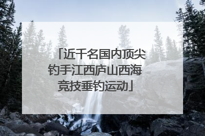 近千名国内顶尖钓手江西庐山西海竞技垂钓运动