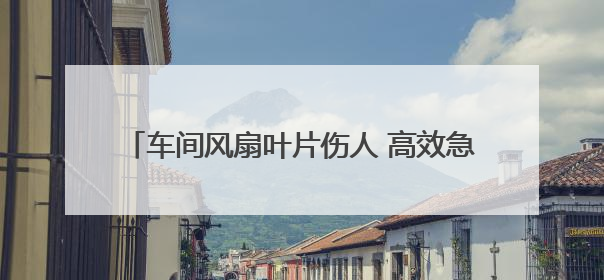 车间风扇叶片伤人 高效急救网络护佑工人转危为安