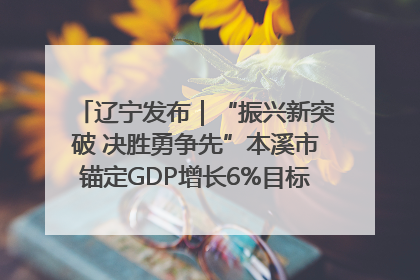辽宁发布｜“振兴新突破 决胜勇争先”本溪市锚定GDP增长6%目标推进十项重点工作