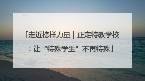 走近榜样力量｜正定特教学校：让“特殊学生”不再特殊