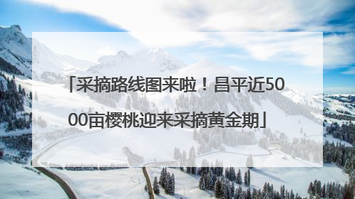 采摘路线图来啦！昌平近5000亩樱桃迎来采摘黄金期