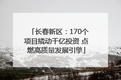 长春新区：170个项目撬动千亿投资 点燃高质量发展引擎