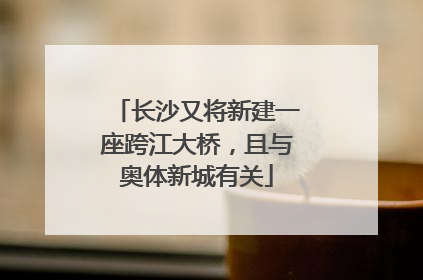 长沙又将新建一座跨江大桥，且与奥体新城有关