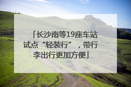 长沙南等19座车站试点“轻装行”，带行李出行更加方便