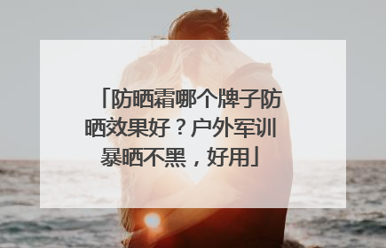 防晒霜哪个牌子防晒效果好？户外军训暴晒不黑，好用