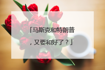 马斯克和特朗普，又要和好了？