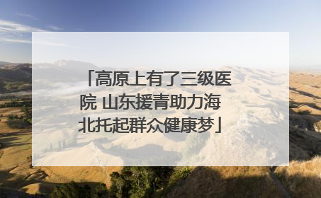 高原上有了三级医院 山东援青助力海北托起群众健康梦