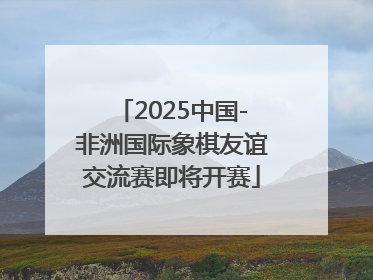 2025中国-非洲国际象棋友谊交流赛即将开赛