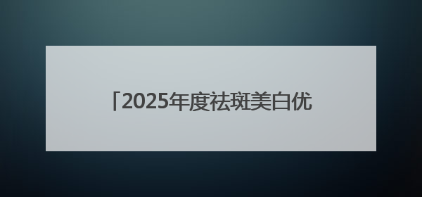 2025年度祛斑美白优秀品牌，好的祛斑产品