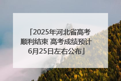 2025年河北省高考顺利结束 高考成绩预计6月25日左右公布