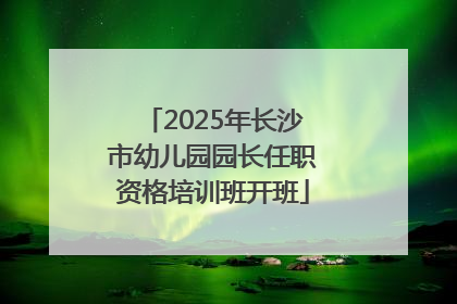 2025年长沙市幼儿园园长任职资格培训班开班