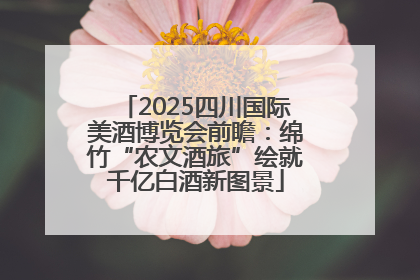 2025四川国际美酒博览会前瞻：绵竹“农文酒旅”绘就千亿白酒新图景