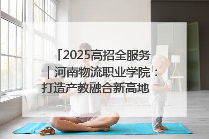 2025高招全服务｜河南物流职业学院：打造产教融合新高地 推动高质量快速发展