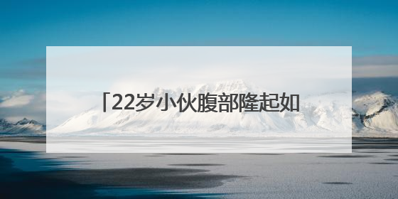 22岁小伙腹部隆起如孕妇，竟是它在作祟！