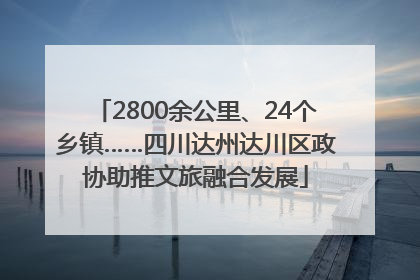 2800余公里、24个乡镇……四川达州达川区政协助推文旅融合发展