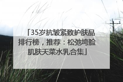 35岁抗皱紧致护肤品排行榜，推荐：松弛垮脸肌肤天菜水乳合集