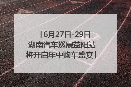 6月27日-29日 湖南汽车巡展益阳站将开启年中购车盛宴